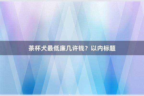 茶杯犬最低廉几许钱？以内标题