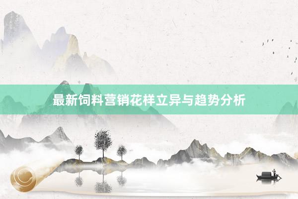 最新饲料营销花样立异与趋势分析