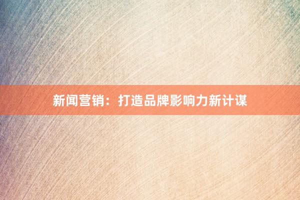 新闻营销：打造品牌影响力新计谋